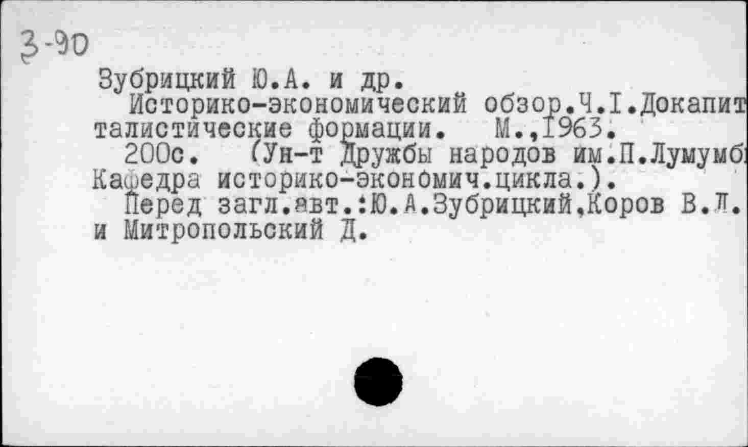 ﻿Зубрицкий Ю.А. и др.
Историко-экономический обзор.4.1.Докалит талистические формации. М.,1963.
200с. (Ун-т Дружбы народов им.П.Лумумб:
Кафедра историко-эконОмич.цикла.).
Перед загл.явт.:Ю.А.Зубрицкий,Коров В.Л. и Митропольский Д.